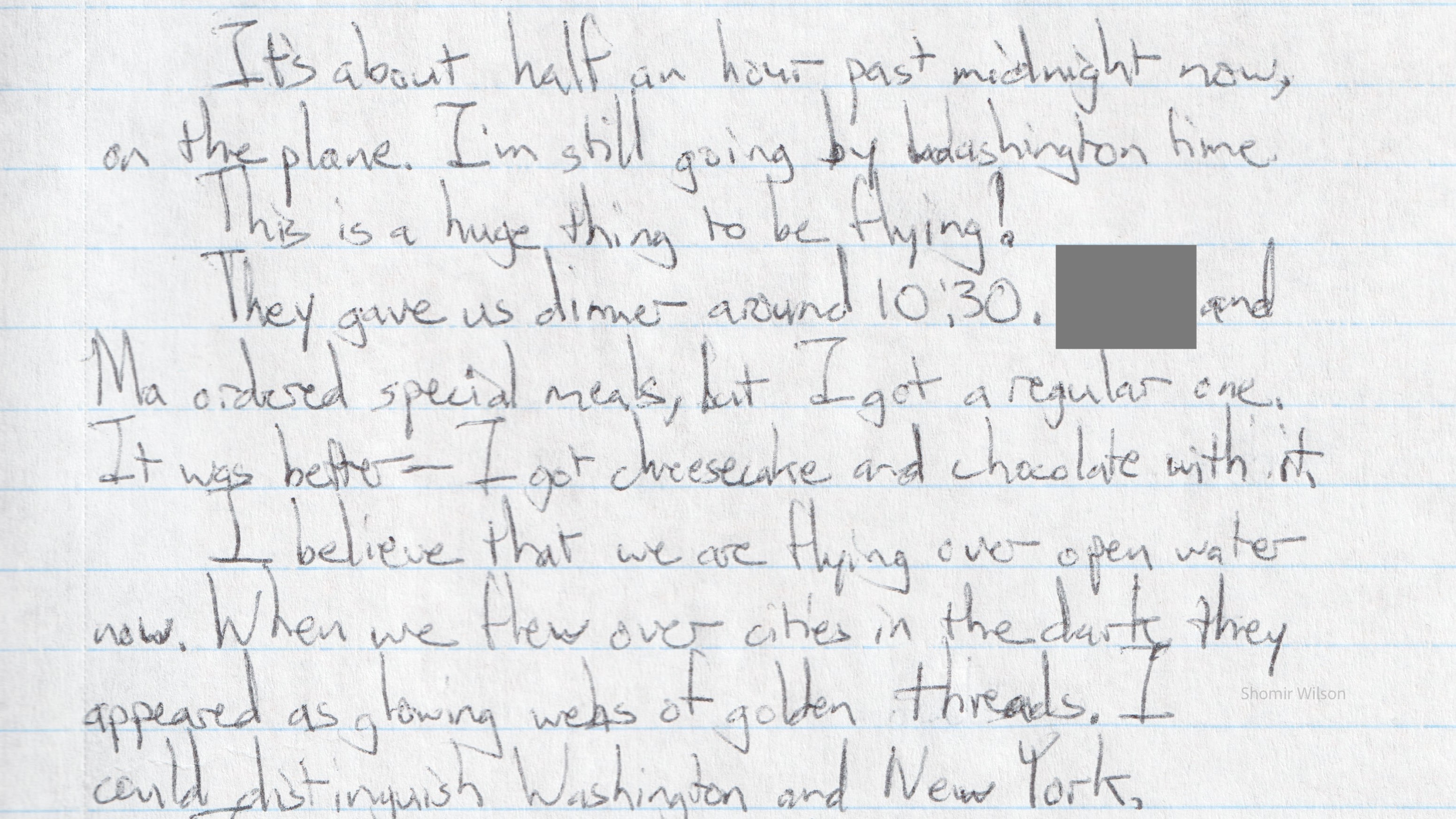 Hand writing on notebook paper: It's about half an hour past midnight now, on the plane. I'm still going by Washington time. This is a huge thing to be flying! They gave us dinner around 10:30. [redacted] and Ma ordered special meals, but I got a regular one. It was better - I got cheesecake and chocolate with it. I believe that we are flying over open water now. When we flew over cities in the dark, they appeared as glowing webs of golden threads. I could distinguish Washington and New York.